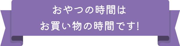 おやつの時間はお買い物の時間です!
